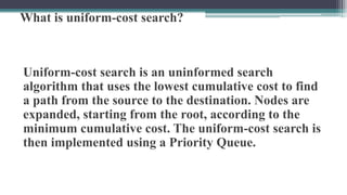What is uniform-cost search?
Uniform-cost search is an uninformed search
algorithm that uses the lowest cumulative cost to find
a path from the source to the destination. Nodes are
expanded, starting from the root, according to the
minimum cumulative cost. The uniform-cost search is
then implemented using a Priority Queue.
 