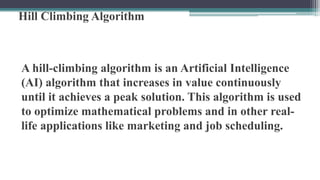 Hill Climbing Algorithm
A hill-climbing algorithm is an Artificial Intelligence
(AI) algorithm that increases in value continuously
until it achieves a peak solution. This algorithm is used
to optimize mathematical problems and in other real-
life applications like marketing and job scheduling.
 