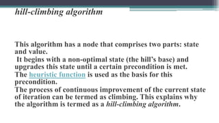 hill-climbing algorithm
This algorithm has a node that comprises two parts: state
and value.
It begins with a non-optimal state (the hill’s base) and
upgrades this state until a certain precondition is met.
The heuristic function is used as the basis for this
precondition.
The process of continuous improvement of the current state
of iteration can be termed as climbing. This explains why
the algorithm is termed as a hill-climbing algorithm.
 