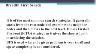 Breadth First Search:
It is of the most common search strategies. It generally
starts from the root node and examines the neighbor
nodes and then moves to the next level. It uses First-in
First-out (FIFO) strategy as it gives the shortest path
to achieving the solution.
BFS is used where the given problem is very small and
space complexity is not considered.
 