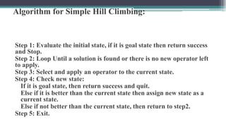 Algorithm for Simple Hill Climbing:
Step 1: Evaluate the initial state, if it is goal state then return success
and Stop.
Step 2: Loop Until a solution is found or there is no new operator left
to apply.
Step 3: Select and apply an operator to the current state.
Step 4: Check new state:
If it is goal state, then return success and quit.
Else if it is better than the current state then assign new state as a
current state.
Else if not better than the current state, then return to step2.
Step 5: Exit.
 
