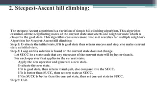 2. Steepest-Ascent hill climbing:
The steepest-Ascent algorithm is a variation of simple hill climbing algorithm. This algorithm
examines all the neighboring nodes of the current state and selects one neighbor node which is
closest to the goal state. This algorithm consumes more time as it searches for multiple neighbors
Algorithm for Steepest-Ascent hill climbing:
Step 1: Evaluate the initial state, if it is goal state then return success and stop, else make current
state as initial state.
Step 2: Loop until a solution is found or the current state does not change.
Let SUCC be a state such that any successor of the current state will be better than it.
For each operator that applies to the current state:
Apply the new operator and generate a new state.
Evaluate the new state.
If it is goal state, then return it and quit, else compare it to the SUCC.
If it is better than SUCC, then set new state as SUCC.
If the SUCC is better than the current state, then set current state to SUCC.
Step 5: Exit.
 