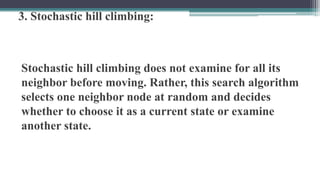 3. Stochastic hill climbing:
Stochastic hill climbing does not examine for all its
neighbor before moving. Rather, this search algorithm
selects one neighbor node at random and decides
whether to choose it as a current state or examine
another state.
 