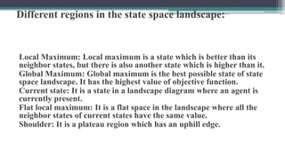 Different regions in the state space landscape:
Local Maximum: Local maximum is a state which is better than its
neighbor states, but there is also another state which is higher than it.
Global Maximum: Global maximum is the best possible state of state
space landscape. It has the highest value of objective function.
Current state: It is a state in a landscape diagram where an agent is
currently present.
Flat local maximum: It is a flat space in the landscape where all the
neighbor states of current states have the same value.
Shoulder: It is a plateau region which has an uphill edge.
 