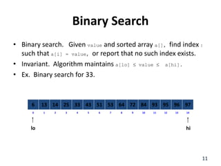 8
2
1 3 4 6
5 7 10
9 11 12 14
13
0
64
14
13 25 33 51
43 53 84
72 93 95 97
96
6
Binary Search
11
lo hi
• Binary search. Given value and sorted array a[], find index I
such that a[i] = value, or report that no such index exists.
• Invariant. Algorithm maintains a[lo]  value  a[hi].
• Ex. Binary search for 33.
 