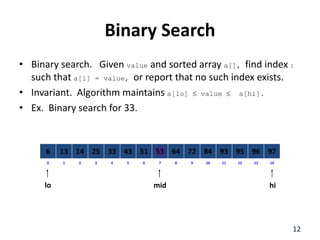 Binary Search
• Binary search. Given value and sorted array a[], find index I
such that a[i] = value, or report that no such index exists.
• Invariant. Algorithm maintains a[lo]  value  a[hi].
• Ex. Binary search for 33.
8
2
1 3 4 6
5 7 10
9 11 12 14
13
0
64
14
13 25 33 51
43 53 84
72 93 95 97
96
6
lo hi
mid
12
 