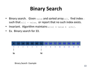 Binary Search
• Binary search. Given value and sorted array a[], find index I
such that a[i] = value, or report that no such index exists.
• Invariant. Algorithm maintains a[lo]  value  a[hi].
• Ex. Binary search for 33.
8
2
1 3 4 6
5 7 10
9 11 12 14
13
0
64
14
13 25 33 51
43 53 84
72 93 95 97
96
6
lo hi
13
Binary Search Example
 