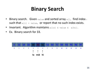Binary Search
• Binary search. Given value and sorted array a[], find index I
such that a[i] = value, or report that no such index exists.
• Invariant. Algorithm maintains a[lo]  value  a[hi].
• Ex. Binary search for 33.
8
2
1 3 4 6
5 7 10
9 11 12 14
13
0
64
14
13 25 33 51
43 53 84
72 93 95 97
96
6
lo hi
mid
16
 