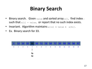 Binary Search
• Binary search. Given value and sorted array a[], find index I
such that a[i] = value, or report that no such index exists.
• Invariant. Algorithm maintains a[lo]  value  a[hi].
• Ex. Binary search for 33.
8
2
1 3 4 6
5 7 10
9 11 12 14
13
0
64
14
13 25 33 51
43 53 84
72 93 95 97
96
6
lo
hi
17
 