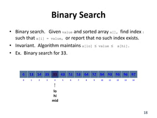 Binary Search
• Binary search. Given value and sorted array a[], find index I
such that a[i] = value, or report that no such index exists.
• Invariant. Algorithm maintains a[lo]  value  a[hi].
• Ex. Binary search for 33.
8
2
1 3 4 6
5 7 10
9 11 12 14
13
0
64
14
13 25 33 51
43 53 84
72 93 95 97
96
6
lo
hi
mid
18
 