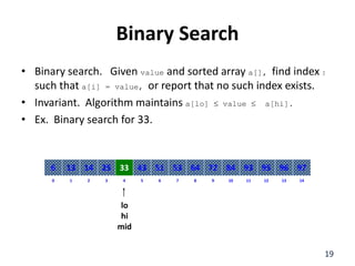 Binary Search
• Binary search. Given value and sorted array a[], find index I
such that a[i] = value, or report that no such index exists.
• Invariant. Algorithm maintains a[lo]  value  a[hi].
• Ex. Binary search for 33.
8
2
1 3 4 6
5 7 10
9 11 12 14
13
0
64
14
13 25 33 51
43 53 84
72 93 95 97
96
6
lo
hi
mid
19
 