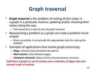 Graph traversal
• Graph traversal is the problem of visiting all the nodes in
a graph in a particular manner, updating and/or checking their
values along the way.
– Tree traversal is a special case of graph traversal.
• Representing a problem as a graph can make a problem much
simpler
– More accurately, it can provide the appropriate tools for solving the
problem
• Examples of applications that involve graph processing:
– Maps. shortest route between two points.
– Web content. Links between pages.
– Computer networks. Nature of the interconnection structure.
24
 