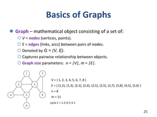 Basics of Graphs
 Graph – mathematical object consisting of a set of:
 V = nodes (vertices, points).
 E = edges (links, arcs) between pairs of nodes.
 Denoted by G = (V, E).
 Captures pairwise relationship between objects.
 Graph size parameters: n = |V|, m = |E|.
25
V = { 1, 2, 3, 4, 5, 6, 7, 8 }
E = { {1,2}, {1,3}, {2,3}, {2,4}, {2,5}, {3,5}, {3,7}, {3,8}, {4,5}, {5,6} }
n = 8
m = 11
cycle C = 1-2-4-5-3-1
 