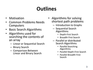 Outlines
• Motivation
• Common Problems Needs
Computers
• Basic Search Algorithms
• Algorithms used for
searching the contents of
an array
– Linear or Sequential Search
– Binary Search
– Comparison Between
Linear and Binary Search
• Algorithms for solving
shortest path problems
– Introduction to Graphs
– Sequential Search
Algorithms
• Depth-First Search
• Breadth First Search
– Parallel or distributed
Search Algorithms
• Parallel Searching
Algorithms
• Parallel Depth-First Search
• Parallel Breadth First
Search
3
 