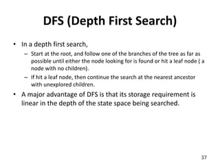DFS (Depth First Search)
• In a depth first search,
– Start at the root, and follow one of the branches of the tree as far as
possible until either the node looking for is found or hit a leaf node ( a
node with no children).
– If hit a leaf node, then continue the search at the nearest ancestor
with unexplored children.
• A major advantage of DFS is that its storage requirement is
linear in the depth of the state space being searched.
37
 