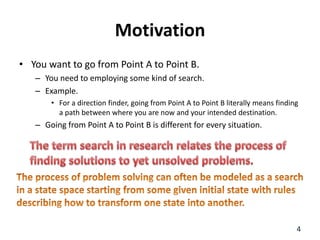 Motivation
• You want to go from Point A to Point B.
– You need to employing some kind of search.
– Example.
• For a direction finder, going from Point A to Point B literally means finding
a path between where you are now and your intended destination.
– Going from Point A to Point B is different for every situation.
4
 