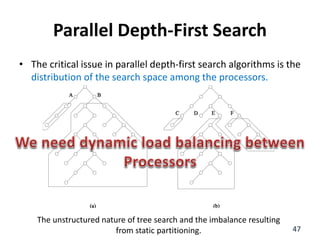 Parallel Depth-First Search
• The critical issue in parallel depth-first search algorithms is the
distribution of the search space among the processors.
47
The unstructured nature of tree search and the imbalance resulting
from static partitioning.
 