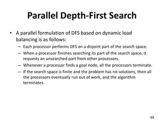 Parallel Depth-First Search
• A parallel formulation of DFS based on dynamic load
balancing is as follows:
– Each processor performs DFS on a disjoint part of the search space.
– When a processor finishes searching its part of the search space, it
requests an unsearched part from other processors.
– Whenever a processor finds a goal node, all the processors terminate.
– If the search space is finite and the problem has no solutions, then all
the processors eventually run out of work, and the algorithm
terminates.
48
 