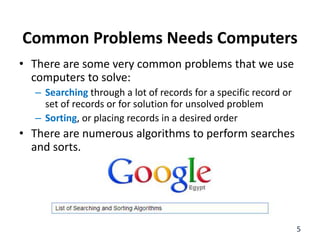 Common Problems Needs Computers
• There are some very common problems that we use
computers to solve:
– Searching through a lot of records for a specific record or
set of records or for solution for unsolved problem
– Sorting, or placing records in a desired order
• There are numerous algorithms to perform searches
and sorts.
5
 