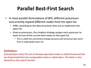 Parallel Best-First Search
• In most parallel formulations of BFS, different processors
concurrently expand different nodes from the open list.
– Differ according to the data structures they use to implement the
open list.
– Given p processors, the simplest strategy assigns each processor to
work on one of the current best nodes on the open list.
• This is called the centralized strategy because each processor gets work
from a single global open list.
50
 