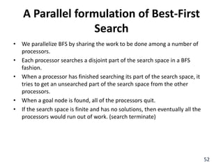 A Parallel formulation of Best-First
Search
• We parallelize BFS by sharing the work to be done among a number of
processors.
• Each processor searches a disjoint part of the search space in a BFS
fashion.
• When a processor has finished searching its part of the search space, it
tries to get an unsearched part of the search space from the other
processors.
• When a goal node is found, all of the processors quit.
• If the search space is finite and has no solutions, then eventually all the
processors would run out of work. (search terminate)
52
 