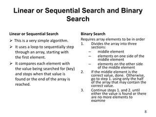 Linear or Sequential Search and Binary
Search
Linear or Sequential Search
 This is a very simple algorithm.
 It uses a loop to sequentially step
through an array, starting with
the first element.
 It compares each element with
the value being searched for (key)
and stops when that value is
found or the end of the array is
reached.
Binary Search
Requires array elements to be in order
1. Divides the array into three
sections:
– middle element
– elements on one side of the
middle element
– elements on the other side
of the middle element
2. If the middle element is the
correct value, done. Otherwise,
go to step 1. using only the half
of the array that may contain the
correct value.
3. Continue steps 1. and 2. until
either the value is found or there
are no more elements to
examine
8
 