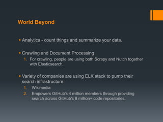 World Beyond
 Analytics - count things and summarize your data.
 Crawling and Document Processing
1. For crawling, people are using both Scrapy and Nutch together
with Elasticsearch.
 Variety of companies are using ELK stack to pump their
search infrastructure.
1. Wikimedia
2. Empowers GitHub's 4 million members through providing
search across GitHub's 8 million+ code repositories.
 