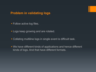Problem in validating logs
 Follow active log files.
 Logs keep growing and are rotated.
 Collating multiline logs in single event is difficult task.
 We have different kinds of applications and hence different
kinds of logs. And that have different formats.
 