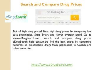 Search and Compare Drug Prices

Sick of high drug prices? Beat high drug prices by comparing low
cost pharmacies. Shop Smart and Never overpay again! Go to
www.eDrugSearch.com, search and compare drug prices.
eDrugSearch help consumers find the best prices by comparing
hundreds of prescription drugs from pharmacies in Canada and
other countries.

http://www.eDrugSearch.com

 