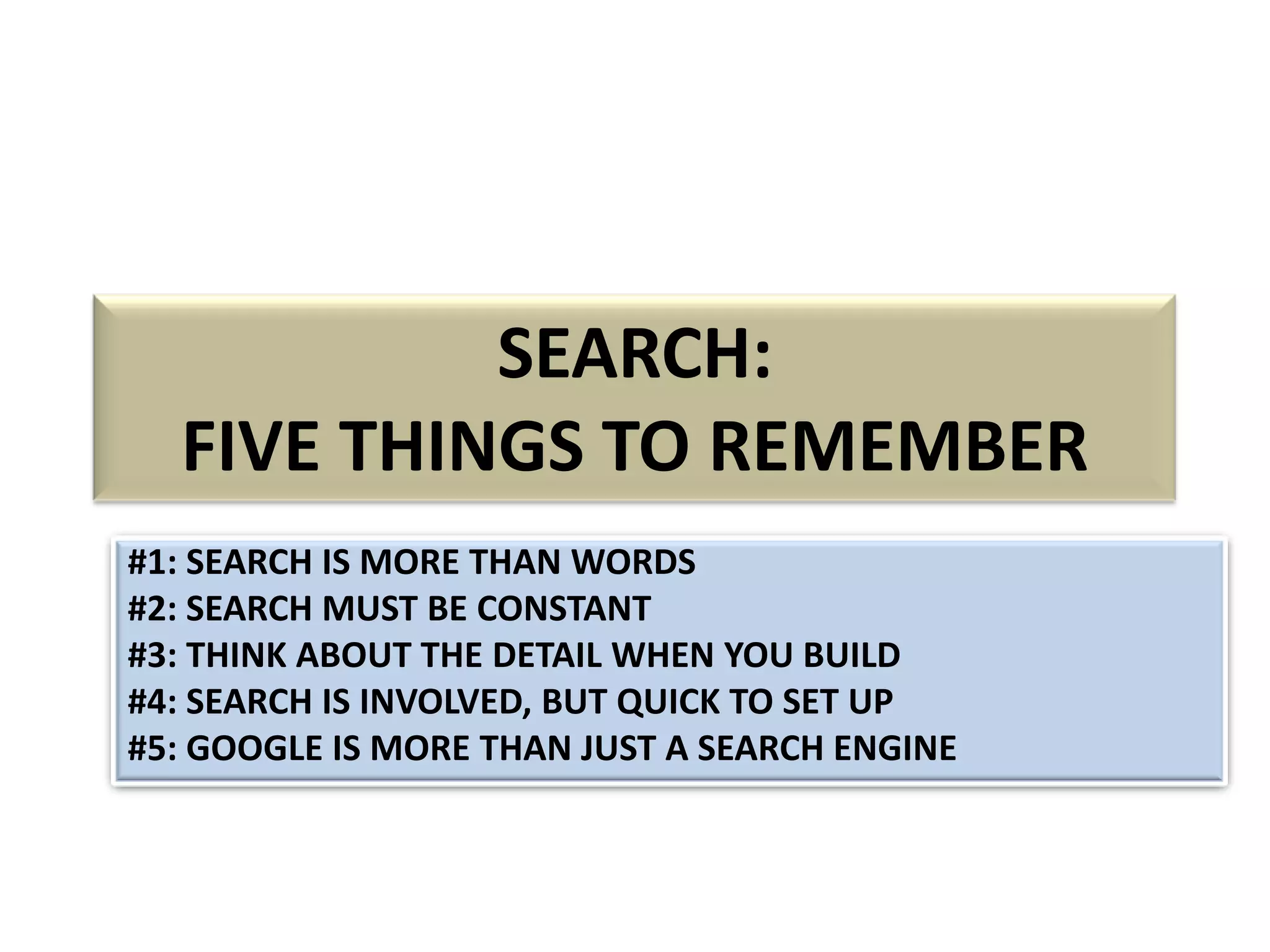 SEARCH:
FIVE THINGS TO REMEMBER
#1: SEARCH IS MORE THAN WORDS
#2: SEARCH MUST BE CONSTANT
#3: THINK ABOUT THE DETAIL WHEN YOU BUILD
#4: SEARCH IS INVOLVED, BUT QUICK TO SET UP
#5: GOOGLE IS MORE THAN JUST A SEARCH ENGINE

 