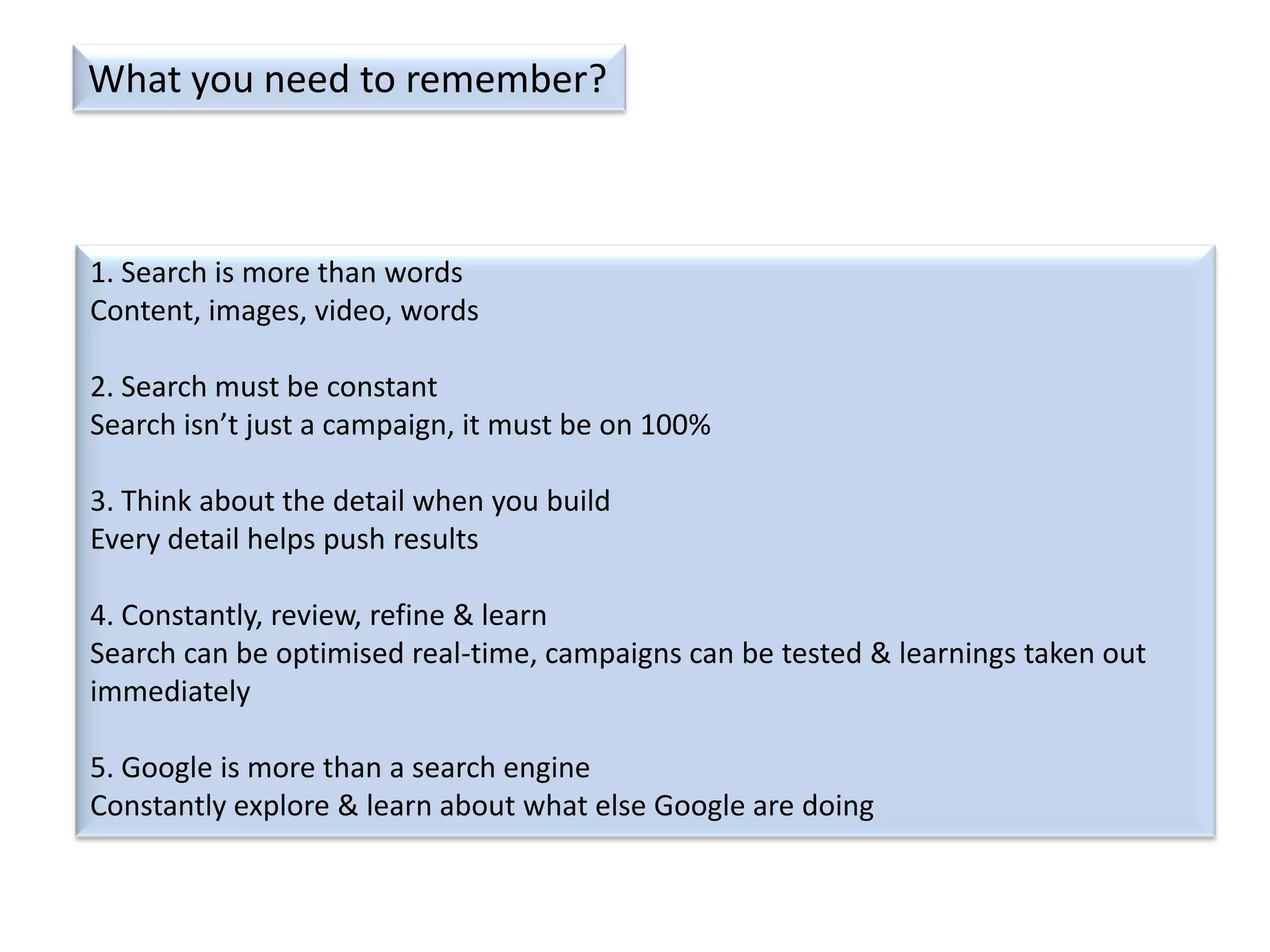What you need to remember?

1. Search is more than words
Content, images, video, words
2. Search must be constant
Search isn’t just a campaign, it must be on 100%
3. Think about the detail when you build
Every detail helps push results
4. Constantly, review, refine & learn
Search can be optimised real-time, campaigns can be tested & learnings taken out
immediately
5. Google is more than a search engine
Constantly explore & learn about what else Google are doing

 