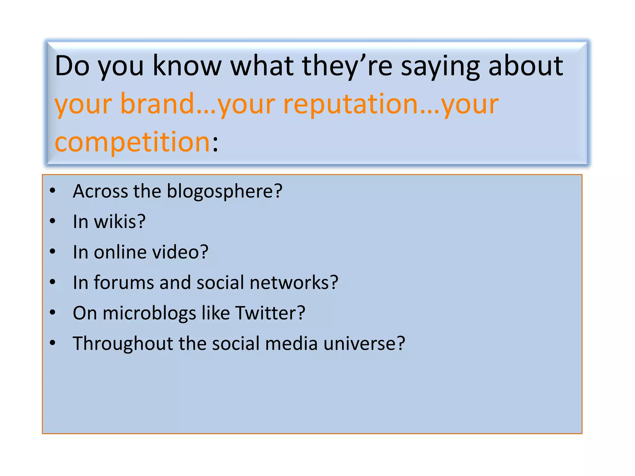 Do you know what they’re saying about
your brand…your reputation…your
competition:
•
•
•
•
•
•

Across the blogosphere?
In wikis?
In online video?
In forums and social networks?
On microblogs like Twitter?
Throughout the social media universe?

 