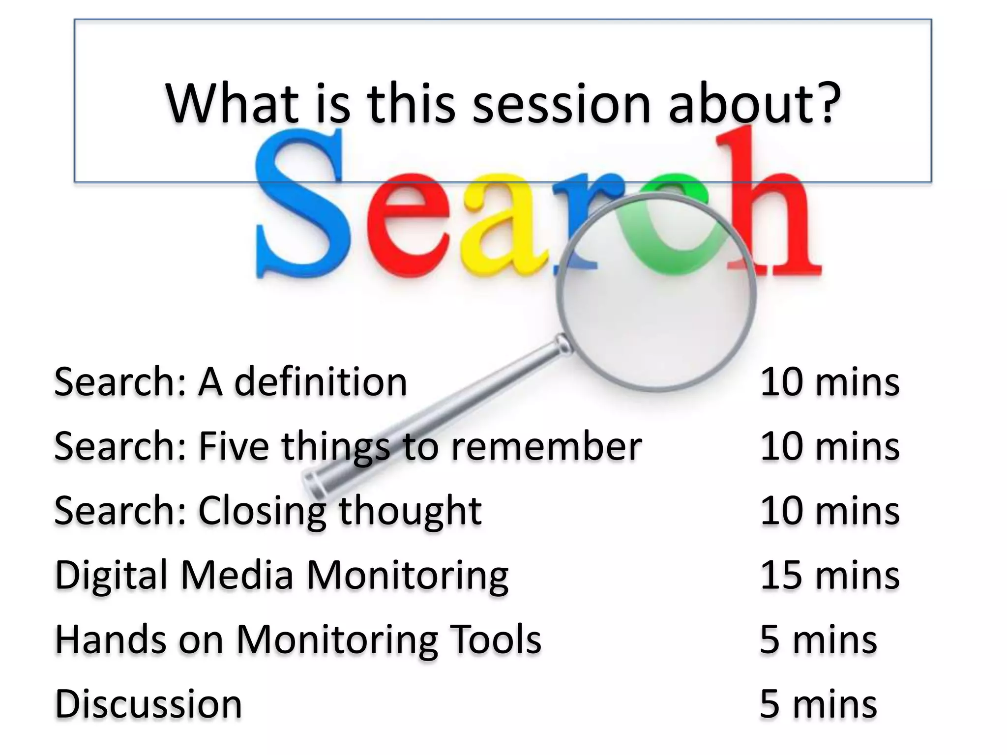 What is this session about?

Search: A definition
Search: Five things to remember
Search: Closing thought
Digital Media Monitoring
Hands on Monitoring Tools
Discussion

10 mins
10 mins
10 mins
15 mins
5 mins
5 mins

 
