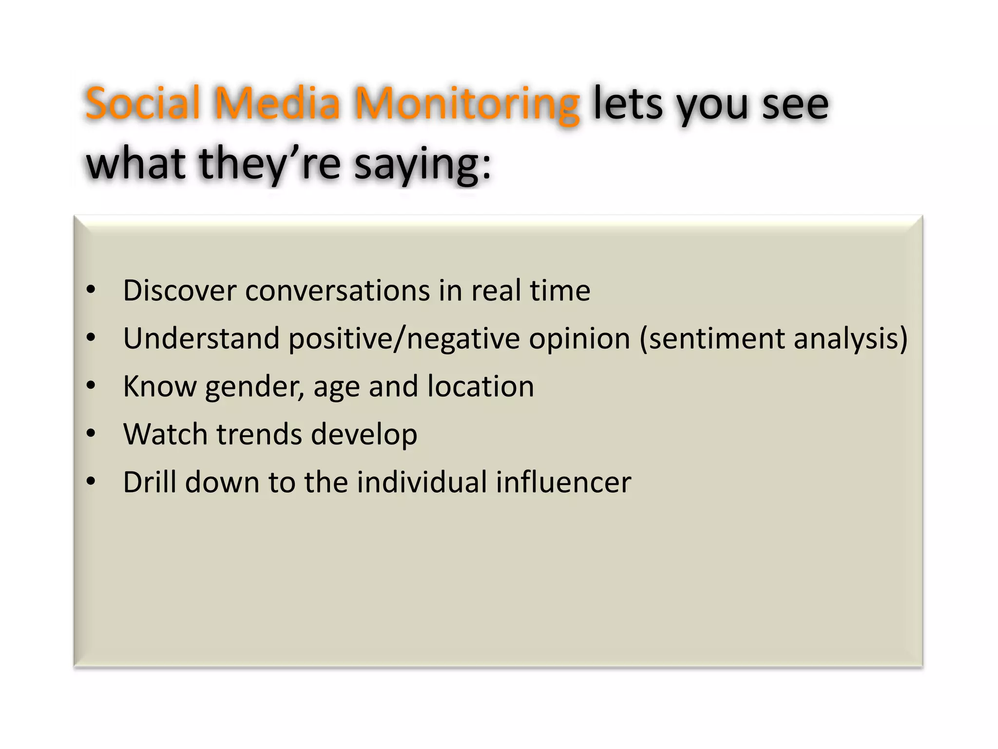 Social Media Monitoring lets you see
what they’re saying:
•
•
•
•
•

Discover conversations in real time
Understand positive/negative opinion (sentiment analysis)
Know gender, age and location
Watch trends develop
Drill down to the individual influencer

 