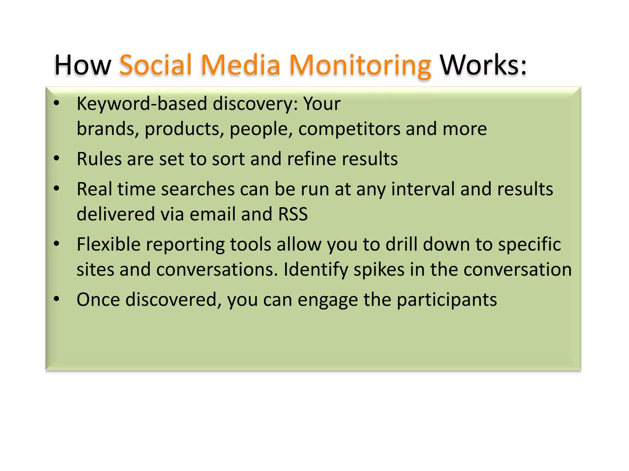 How Social Media Monitoring Works:
• Keyword-based discovery: Your
brands, products, people, competitors and more
• Rules are set to sort and refine results
• Real time searches can be run at any interval and results
delivered via email and RSS
• Flexible reporting tools allow you to drill down to specific
sites and conversations. Identify spikes in the conversation
• Once discovered, you can engage the participants

 