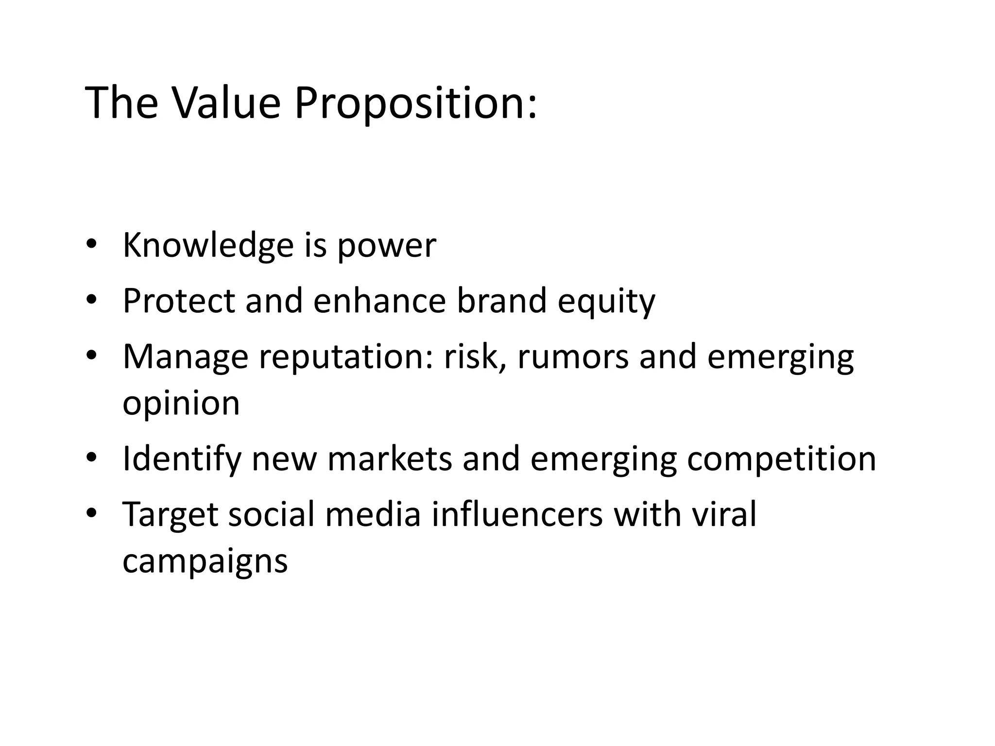 The Value Proposition:
• Knowledge is power
• Protect and enhance brand equity
• Manage reputation: risk, rumors and emerging
opinion
• Identify new markets and emerging competition
• Target social media influencers with viral
campaigns

 