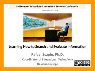 EMSB Adult Education & Vocational Services Conference 
November 7th, 2014 
Learning How to Search and Evaluate Information 
Rafael Scapin, Ph.D. 
Coordinator of Educational Technology 
Dawson College 
 
