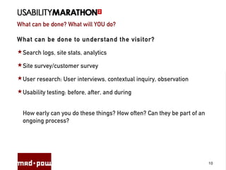 What can be done? What will YOU do?
10
What can be done to understand the visitor?
Search logs, site stats, analytics
Site survey/customer survey
User research: User interviews, contextual inquiry, observation
Usability testing: before, after, and during
How early can you do these things? How often? Can they be part of an
ongoing process?
 