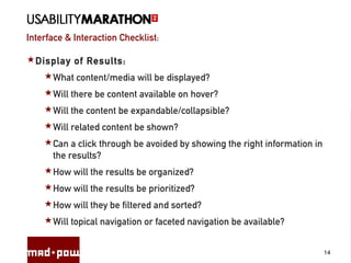 Interface & Interaction Checklist:
14
Display of Results:
What content/media will be displayed?
Will there be content available on hover?
Will the content be expandable/collapsible?
Will related content be shown?
Can a click through be avoided by showing the right information in
the results?
How will the results be organized?
How will the results be prioritized?
How will they be filtered and sorted?
Will topical navigation or faceted navigation be available?
 