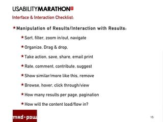 Interface & Interaction Checklist:
15
Manipulation of Results/Interaction with Results:
Sort, filter, zoom in/out, navigate
Organize, Drag & drop,
Take action, save, share, email print
Rate, comment, contribute, suggest
Show similar/more like this, remove
Browse, hover, click through/view
How many results per page, pagination
How will the content load/flow in?
 