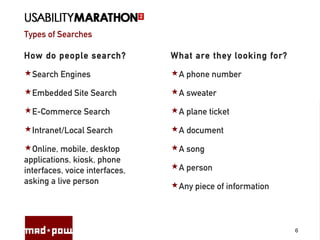 Types of Searches
6
How do people search?
Search Engines
Embedded Site Search
E-Commerce Search
Intranet/Local Search
Online, mobile, desktop
applications, kiosk, phone
interfaces, voice interfaces,
asking a live person
What are they looking for?
A phone number
A sweater
A plane ticket
A document
A song
A person
Any piece of information
 