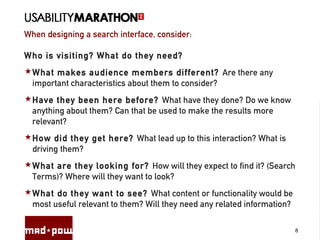 When designing a search interface, consider:
8
Who is visiting? What do they need?
What makes audience members different? Are there any
important characteristics about them to consider?
Have they been here before? What have they done? Do we know
anything about them? Can that be used to make the results more
relevant?
How did they get here? What lead up to this interaction? What is
driving them?
What are they looking for? How will they expect to find it? (Search
Terms)? Where will they want to look?
What do they want to see? What content or functionality would be
most useful relevant to them? Will they need any related information?
 