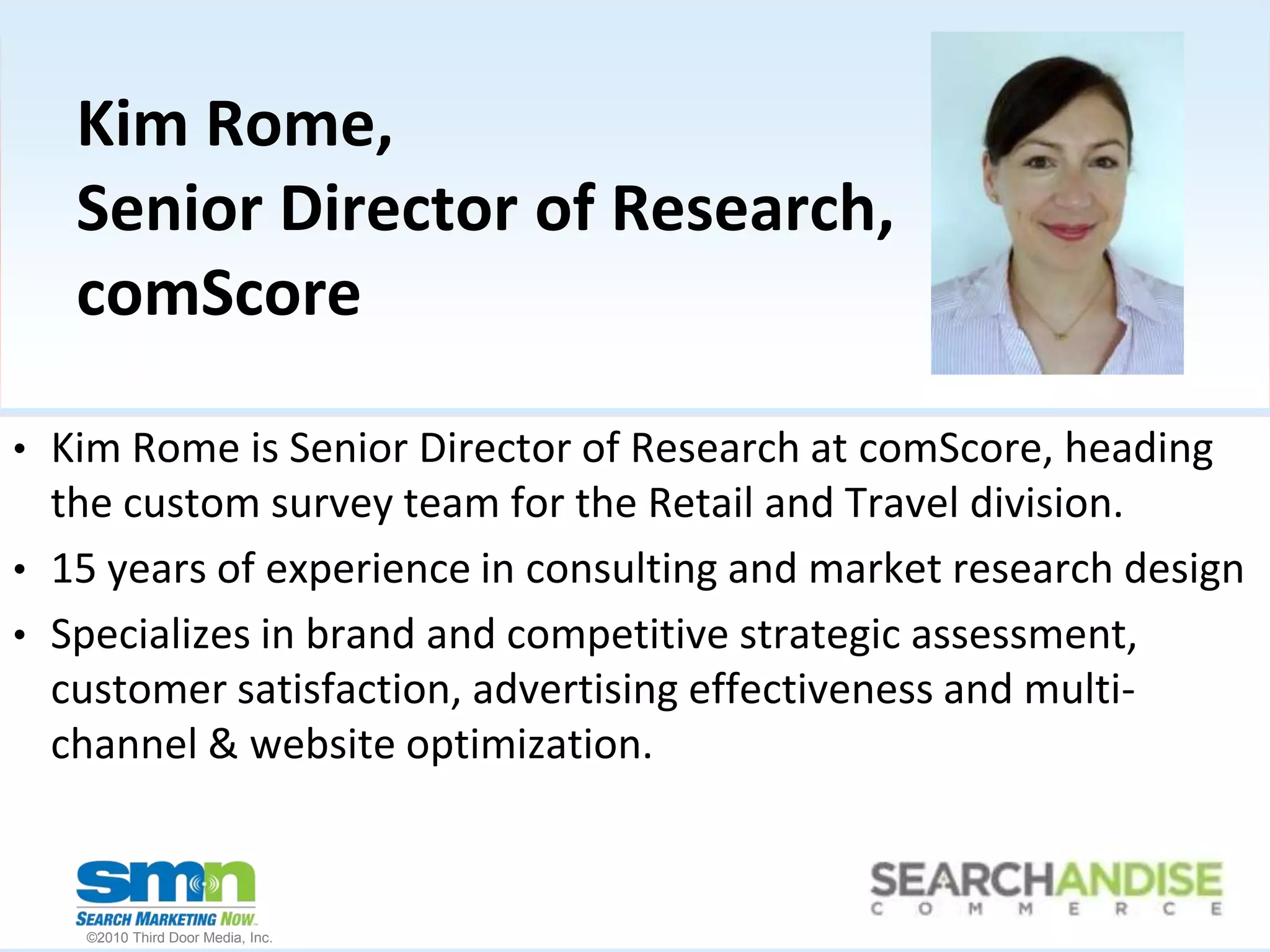 Kim Rome, Senior Director of Research, comScoreKim Rome is Senior Director of Research at comScore, heading  the custom survey team for the Retail and Travel division.  15 years of experience in consulting and market research designSpecializes in brand and competitive strategic assessment, customer satisfaction, advertising effectiveness and multi-channel & website optimization. 