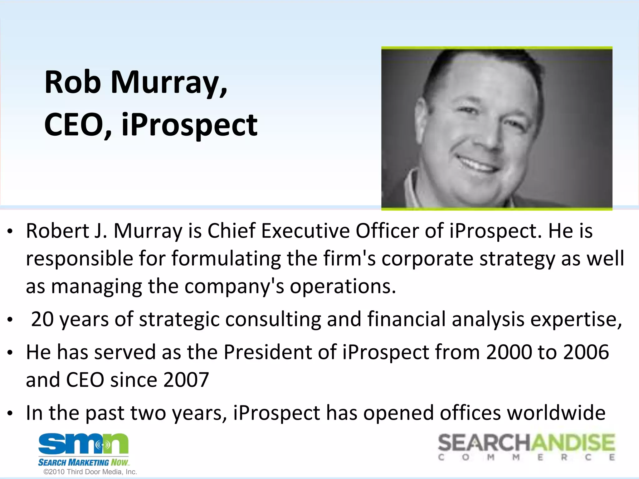 Rob Murray, CEO, iProspectRobert J. Murray is Chief Executive Officer of iProspect. He is responsible for formulating the firm's corporate strategy as well as managing the company's operations.  20 years of strategic consulting and financial analysis expertise, He has served as the President of iProspect from 2000 to 2006 and CEO since 2007In the past two years, iProspect has opened offices worldwide