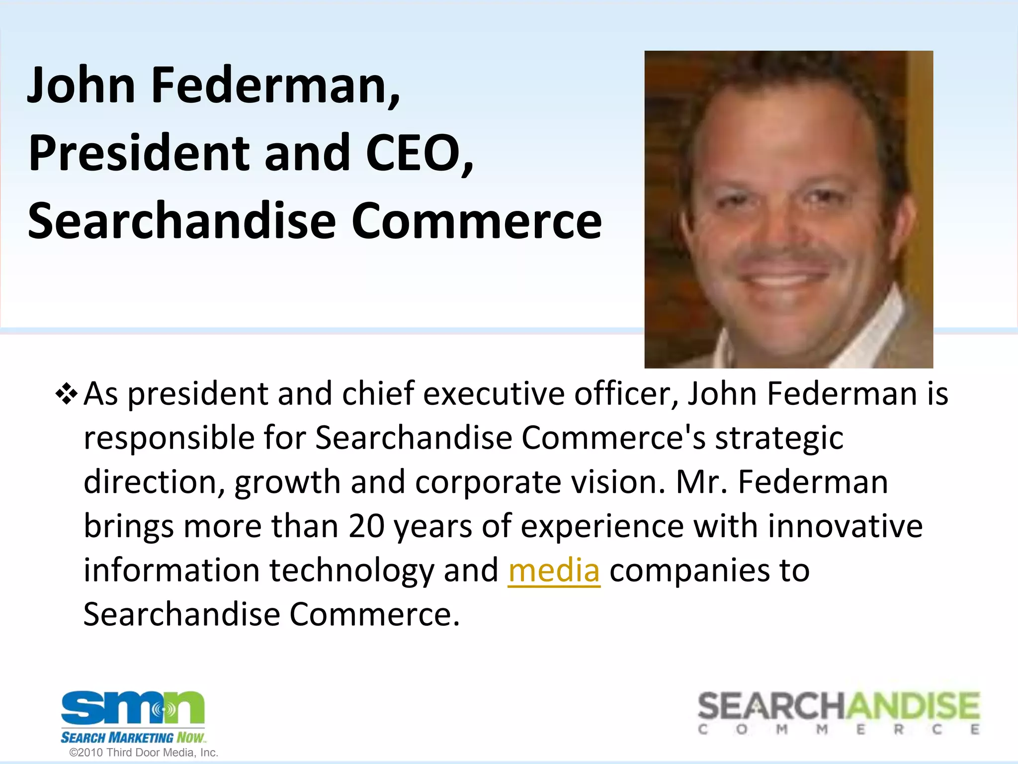 John Federman, President and CEO, Searchandise CommerceAs president and chief executive officer, John Federman is responsible for Searchandise Commerce's strategic direction, growth and corporate vision. Mr. Federman brings more than 20 years of experience with innovative information technology and media companies to Searchandise Commerce.How to Market Where Online Consumers are SearchingResults of a new research studyTuesday, August 3, 2010 - 1 PM EDT Speakers:  Kim Rome, comScoreRob Murray, iProspectJohn Federman, Searchandise Commerce