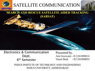 SEARCH AND RESCUE SATELLITE AIDED TRACKING
(SARSAT)
Presented by,
Ami Goswami - IU1241090014
Vatsal Shah - IU1241090055
INDUS INSITUTE OF TECNHLOGY AND ENGINNERING
INDUS UNIVERSTY, AHMEDABAD
SATELLITE COMMUNICATION
Electronics & Communication
Dept.
6th Semester
 