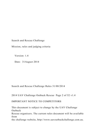 Search and Rescue Challenge
Mission, rules and judging criteria
Version: 1.4
Date: 31August 2014
Search and Rescue Challenge Rules 31/08/2014
2014 UAV Challenge Outback Rescue Page 2 of 52 v1.4
IMPORTANT NOTICE TO COMPETITORS
This document is subject to change by the UAV Challenge
Outback
Rescue organisers. The current rules document will be available
from
the challenge website, http://www.uavoutbackchallenge.com.au.
 