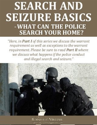 SEARCH AND
SEIZURE BASICS
-WHAT CAN THE POLICE
SEARCH YOUR HOME?
“Here, in Part I of this series we discuss the warrant
requirement as well as exceptions to the warrant
requirement. Please be sure to read Part II where
we discuss what happens if the police conduct
and illegal search and seizure.”
 