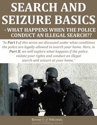 SEARCH AND
SEIZURE BASICS
-WHAT HAPPENS WHEN THE POLICE
CONDUCT AN ILLEGAL SEARCH??
“In Part I of this series we discussed under what conditions
the police are legally allowed to search your home. Here, in
Part II, we will explore what happens if the police
violate your rights and conduct an illegal
search and seizure at your home.”
 