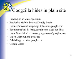 Googzilla hides in plain site Bidding on wireless spectrum Predictive Mobile Search: Doubly Lucky Finance/universal shopping:  Checkout.google.com Ecommerce/sell it:  base.google.com takes out Ebay Local Search/find it:  www.google.co.uk/googlespace/ Video Distribution: YouTube Publishing:  scholar.google.com Google Gears 